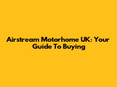 Airstream Motorhome UK: Your Guide To Buying
