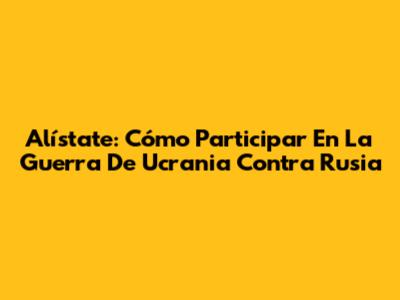 Alístate: Cómo Participar En La Guerra De Ucrania Contra Rusia