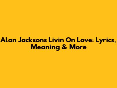 Alan Jackson's 'Livin' On Love': Lyrics, Meaning & More