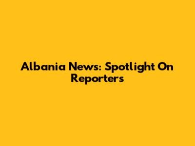Albania News: Spotlight On Reporters