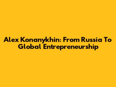 Alex Konanykhin: From Russia To Global Entrepreneurship