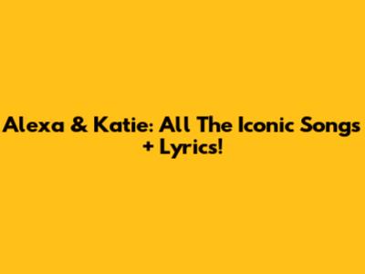 Alexa & Katie: All The Iconic Songs + Lyrics!