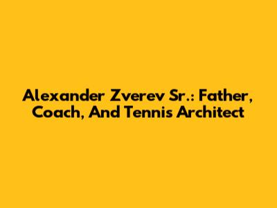 Alexander Zverev Sr.: Father, Coach, And Tennis Architect