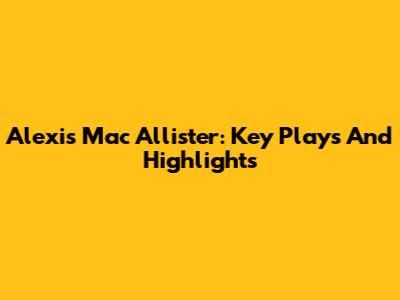 Alexis Mac Allister: Key Plays And Highlights