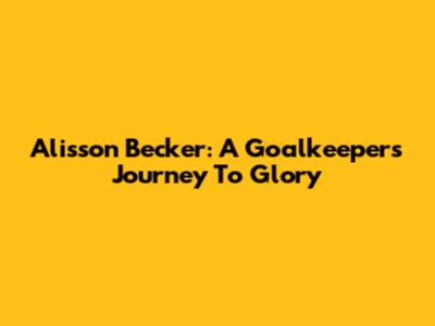 Alisson Becker: A Goalkeeper's Journey To Glory