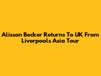 Alisson Becker Returns To UK From Liverpool's Asia Tour