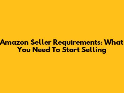 Amazon Seller Requirements: What You Need To Start Selling