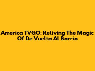 America TVGO: Reliving The Magic Of 'De Vuelta Al Barrio'