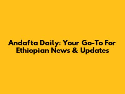 Andafta Daily: Your Go-To For Ethiopian News & Updates