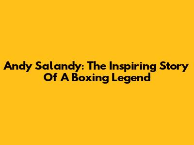 Andy Salandy: The Inspiring Story Of A Boxing Legend