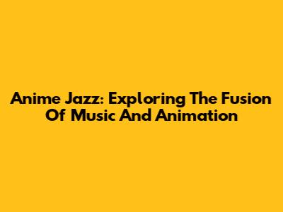 Anime Jazz: Exploring The Fusion Of Music And Animation