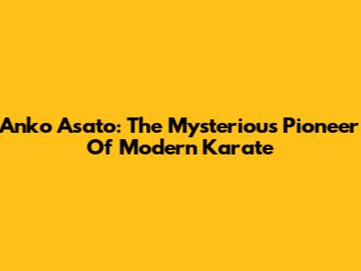 Anko Asato: The Mysterious Pioneer Of Modern Karate