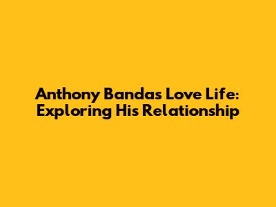 Anthony Banda's Love Life: Exploring His Relationship