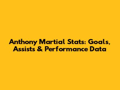Anthony Martial Stats: Goals, Assists & Performance Data