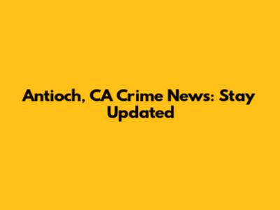 Antioch, CA Crime News: Stay Updated