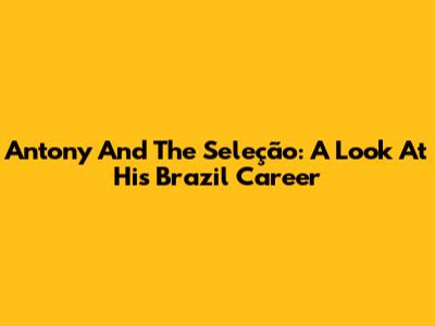 Antony And The Seleção: A Look At His Brazil Career