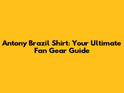 Antony Brazil Shirt: Your Ultimate Fan Gear Guide