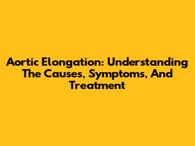 Aortic Elongation: Understanding The Causes, Symptoms, And Treatment