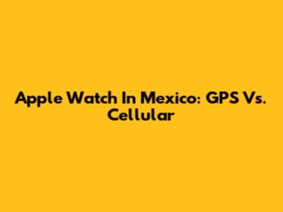 Apple Watch In Mexico: GPS Vs. Cellular