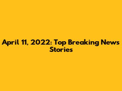 April 11, 2022: Top Breaking News Stories