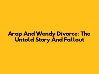 Arap And Wendy Divorce: The Untold Story And Fallout