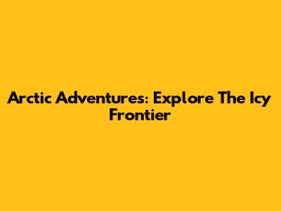 Arctic Adventures: Explore The Icy Frontier