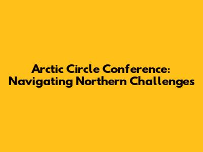 Arctic Circle Conference: Navigating Northern Challenges