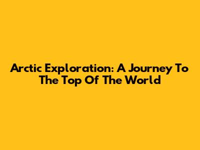 Arctic Exploration: A Journey To The Top Of The World