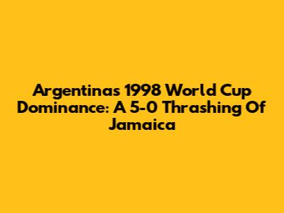 Argentina's 1998 World Cup Dominance: A 5-0 Thrashing Of Jamaica