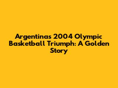 Argentina's 2004 Olympic Basketball Triumph: A Golden Story