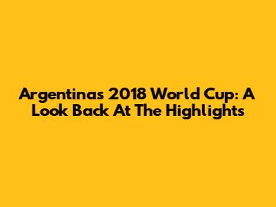 Argentina's 2018 World Cup: A Look Back At The Highlights