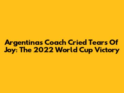Argentina's Coach Cried Tears Of Joy: The 2022 World Cup Victory