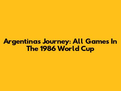Argentina's Journey: All Games In The 1986 World Cup