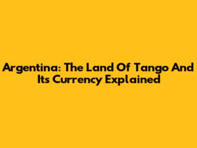 Argentina: The Land Of Tango And Its Currency Explained