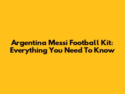 Argentina Messi Football Kit: Everything You Need To Know