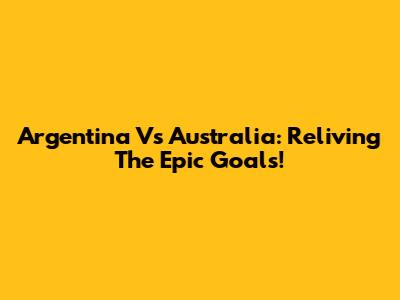 Argentina Vs Australia: Reliving The Epic Goals!