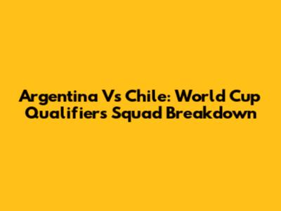 Argentina Vs Chile: World Cup Qualifiers Squad Breakdown