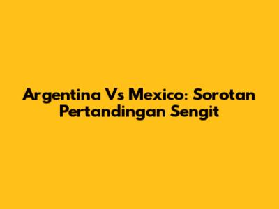 Argentina Vs Mexico: Sorotan Pertandingan Sengit