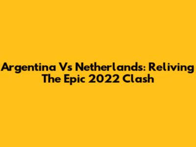 Argentina Vs Netherlands: Reliving The Epic 2022 Clash