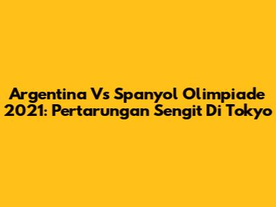 Argentina Vs Spanyol Olimpiade 2021: Pertarungan Sengit Di Tokyo