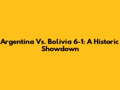 Argentina Vs. Bolivia 6-1: A Historic Showdown