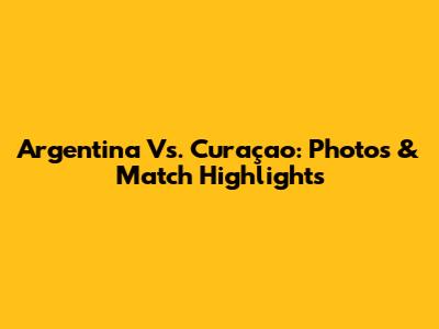 Argentina Vs. Curaçao: Photos & Match Highlights