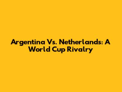 Argentina Vs. Netherlands: A World Cup Rivalry