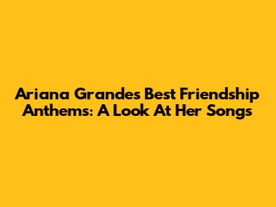 Ariana Grande's Best Friendship Anthems: A Look At Her Songs