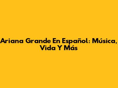 Ariana Grande En Español: Música, Vida Y Más