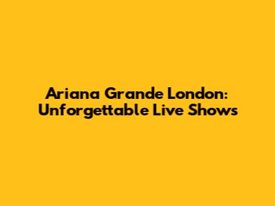 Ariana Grande London: Unforgettable Live Shows