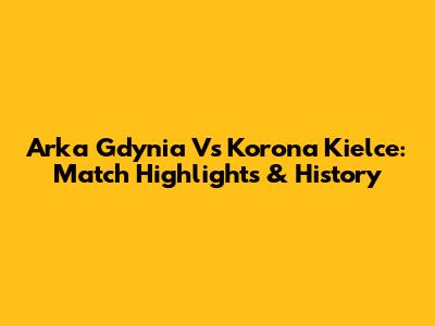 Arka Gdynia Vs Korona Kielce: Match Highlights & History