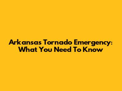 Arkansas Tornado Emergency: What You Need To Know