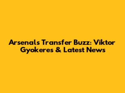 Arsenal's Transfer Buzz: Viktor Gyokeres & Latest News