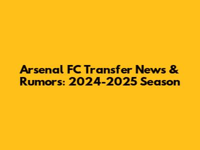 Arsenal FC Transfer News & Rumors: 2024-2025 Season